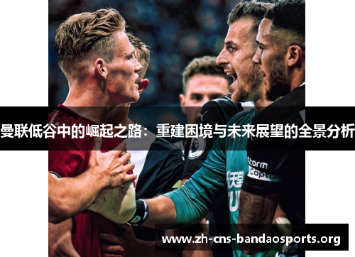 曼联低谷中的崛起之路:重建困境与未来展望的全景分析 曼联低谷中的崛起之路:重建困境与未来展望的全景分析