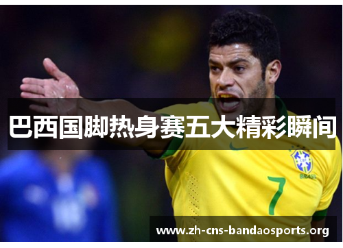 巴西国脚热身赛五大精彩瞬间 巴西国脚热身赛五大精彩瞬间