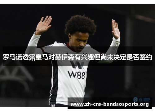 罗马诺透露皇马对赫伊森有兴趣但尚未决定是否签约 罗马诺透露皇马对赫伊森有兴趣但尚未决定是否签约