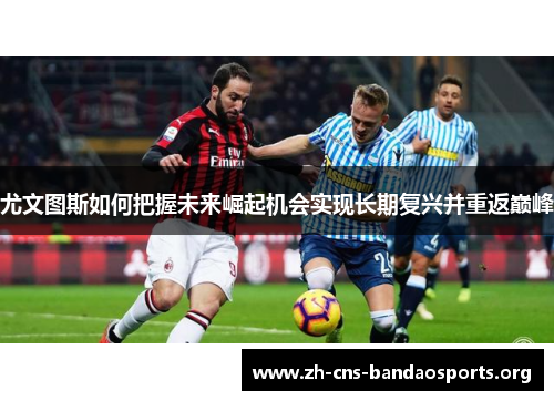 尤文图斯如何把握未来崛起机会实现长期复兴并重返巅峰 尤文图斯如何把握未来崛起机会实现长期复兴并重返巅峰