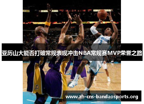 亚历山大能否打破常规表现冲击NBA常规赛MVP荣誉之路 亚历山大能否打破常规表现冲击NBA常规赛MVP荣誉之路