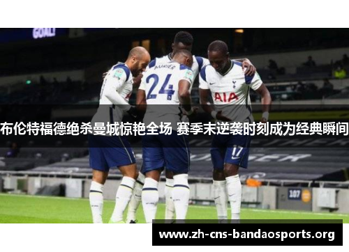 布伦特福德绝杀曼城惊艳全场 赛季末逆袭时刻成为经典瞬间 布伦特福德绝杀曼城惊艳全场 赛季末逆袭时刻成为经典瞬间