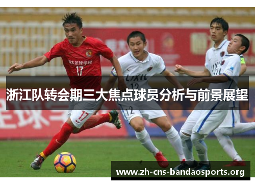 浙江队转会期三大焦点球员分析与前景展望 浙江队转会期三大焦点球员分析与前景展望