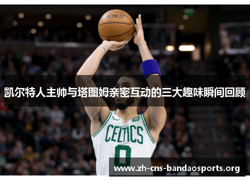 凯尔特人主帅与塔图姆亲密互动的三大趣味瞬间回顾 凯尔特人主帅与塔图姆亲密互动的三大趣味瞬间回顾