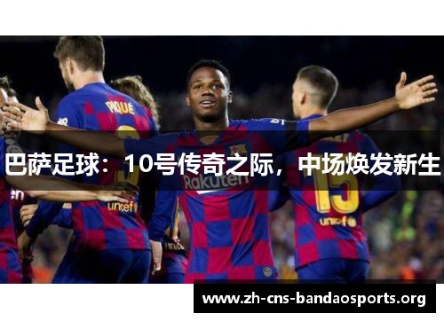 巴萨足球:10号传奇之际,中场焕发新生 巴萨足球:10号传奇之际,中场焕发新生