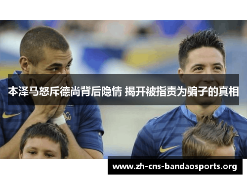 本泽马怒斥德尚背后隐情 揭开被指责为骗子的真相 本泽马怒斥德尚背后隐情 揭开被指责为骗子的真相