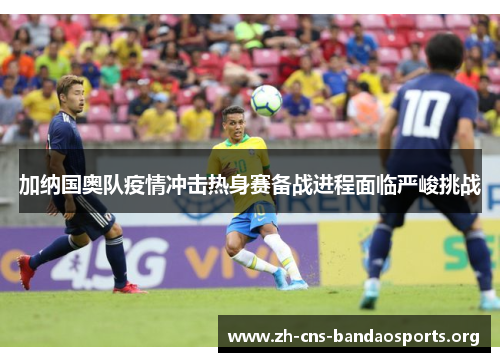 加纳国奥队疫情冲击热身赛备战进程面临严峻挑战 加纳国奥队疫情冲击热身赛备战进程面临严峻挑战