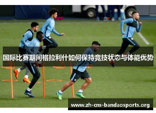 国际比赛期间格拉利什如何保持竞技状态与体能优势 国际比赛期间格拉利什如何保持竞技状态与体能优势