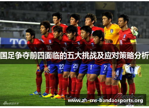 国足争夺前四面临的五大挑战及应对策略分析 国足争夺前四面临的五大挑战及应对策略分析