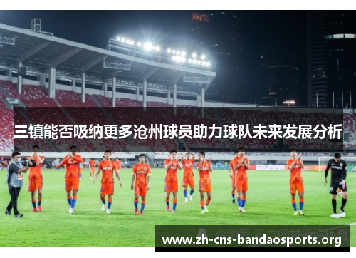 三镇能否吸纳更多沧州球员助力球队未来发展分析 三镇能否吸纳更多沧州球员助力球队未来发展分析