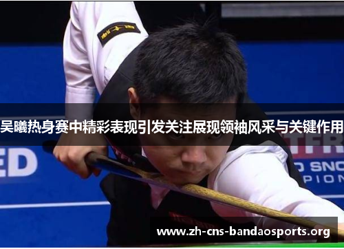 吴曦热身赛中精彩表现引发关注展现领袖风采与关键作用 吴曦热身赛中精彩表现引发关注展现领袖风采与关键作用