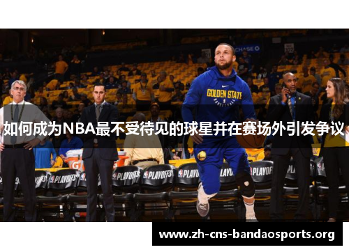 如何成为NBA最不受待见的球星并在赛场外引发争议 如何成为NBA最不受待见的球星并在赛场外引发争议