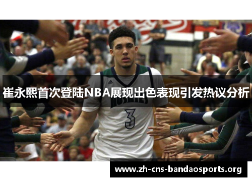 崔永熙首次登陆NBA展现出色表现引发热议分析 崔永熙首次登陆NBA展现出色表现引发热议分析