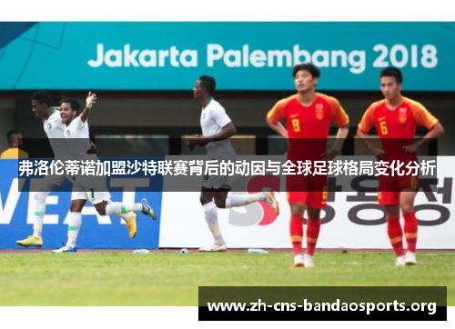 弗洛伦蒂诺加盟沙特联赛背后的动因与全球足球格局变化分析 弗洛伦蒂诺加盟沙特联赛背后的动因与全球足球格局变化分析