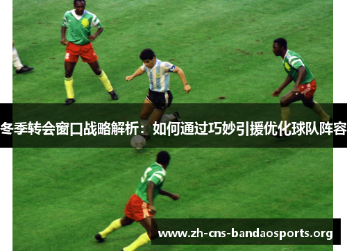 冬季转会窗口战略解析：如何通过巧妙引援优化球队阵容