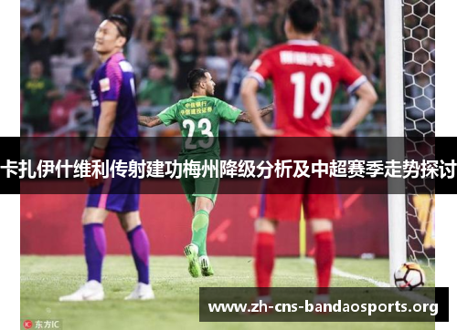 卡扎伊什维利传射建功梅州降级分析及中超赛季走势探讨 卡扎伊什维利传射建功梅州降级分析及中超赛季走势探讨