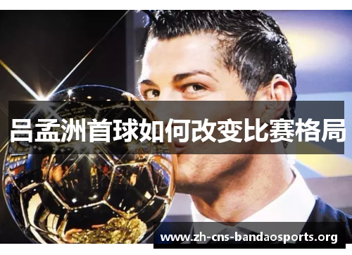 吕孟洲首球如何改变比赛格局 吕孟洲首球如何改变比赛格局