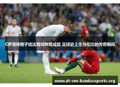 C罗演绎帽子戏法再创辉煌成就 足球史上无与伦比的传奇瞬间 C罗演绎帽子戏法再创辉煌成就 足球史上无与伦比的传奇瞬间