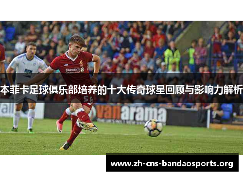 本菲卡足球俱乐部培养的十大传奇球星回顾与影响力解析 本菲卡足球俱乐部培养的十大传奇球星回顾与影响力解析