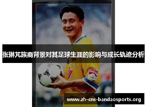 张琳芃族裔背景对其足球生涯的影响与成长轨迹分析 张琳芃族裔背景对其足球生涯的影响与成长轨迹分析