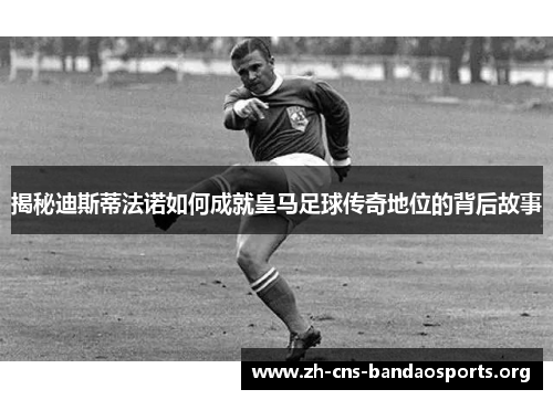 揭秘迪斯蒂法诺如何成就皇马足球传奇地位的背后故事 揭秘迪斯蒂法诺如何成就皇马足球传奇地位的背后故事