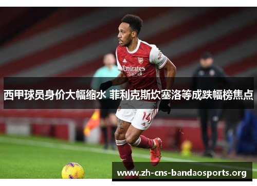 西甲球员身价大幅缩水 菲利克斯坎塞洛等成跌幅榜焦点 西甲球员身价大幅缩水 菲利克斯坎塞洛等成跌幅榜焦点