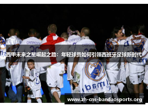 西甲未来之星崛起之路:年轻球员如何引领西班牙足球新时代 西甲未来之星崛起之路:年轻球员如何引领西班牙足球新时代
