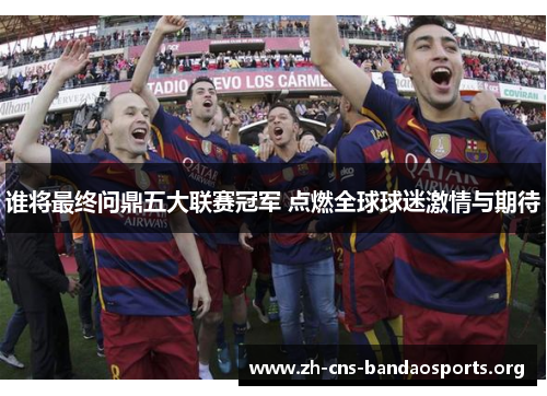 谁将最终问鼎五大联赛冠军 点燃全球球迷激情与期待 谁将最终问鼎五大联赛冠军 点燃全球球迷激情与期待