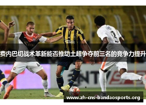 费内巴切战术革新能否推动土超争夺前三名的竞争力提升 费内巴切战术革新能否推动土超争夺前三名的竞争力提升