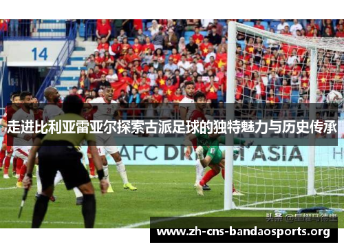 走进比利亚雷亚尔探索古派足球的独特魅力与历史传承 走进比利亚雷亚尔探索古派足球的独特魅力与历史传承