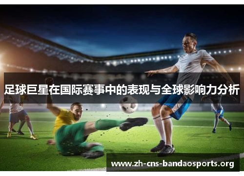 足球巨星在国际赛事中的表现与全球影响力分析 足球巨星在国际赛事中的表现与全球影响力分析
