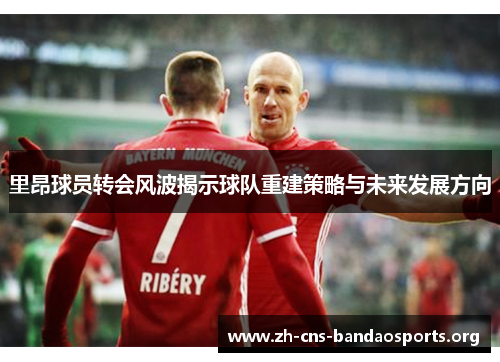 里昂球员转会风波揭示球队重建策略与未来发展方向 里昂球员转会风波揭示球队重建策略与未来发展方向