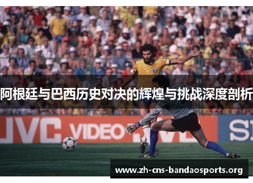 阿根廷与巴西历史对决的辉煌与挑战深度剖析 阿根廷与巴西历史对决的辉煌与挑战深度剖析