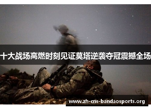 十大战场高燃时刻见证莫塔逆袭夺冠震撼全场 十大战场高燃时刻见证莫塔逆袭夺冠震撼全场