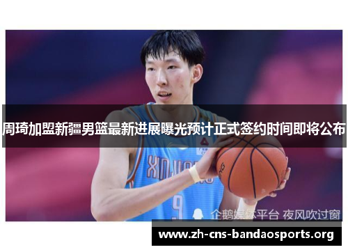 周琦加盟新疆男篮最新进展曝光预计正式签约时间即将公布 周琦加盟新疆男篮最新进展曝光预计正式签约时间即将公布
