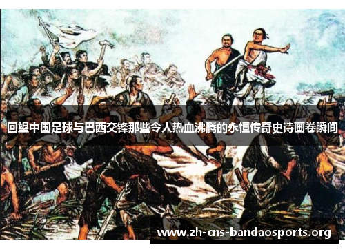 回望中国足球与巴西交锋那些令人热血沸腾的永恒传奇史诗画卷瞬间 回望中国足球与巴西交锋那些令人热血沸腾的永恒传奇史诗画卷瞬间